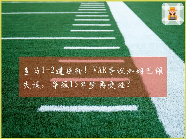 皇马1-2遭逆转！VAR争议加姆巴佩失误，争冠15年梦再受挫？