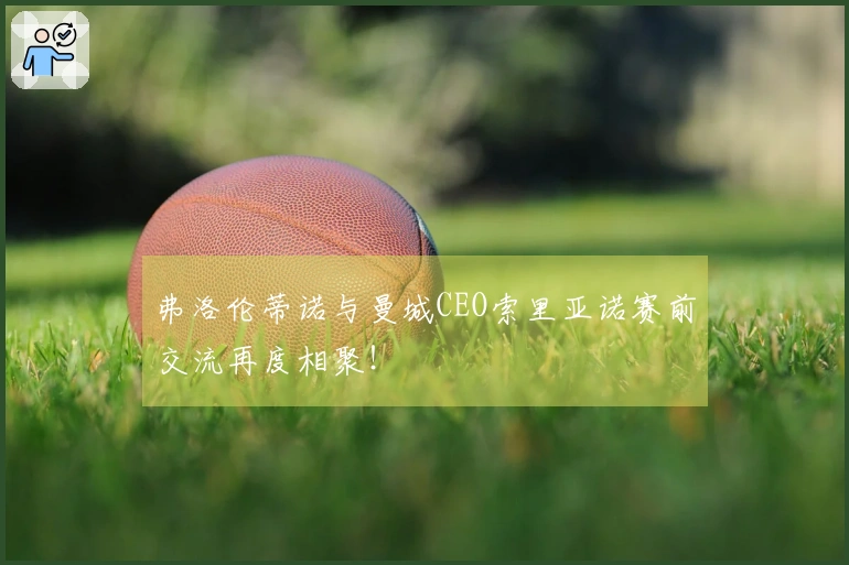 弗洛伦蒂诺与曼城CEO索里亚诺赛前交流再度相聚！