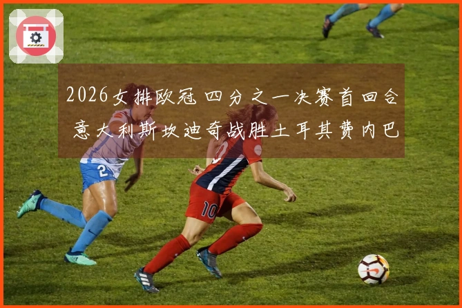 2026女排欧冠 四分之一决赛首回合 意大利斯坎迪奇战胜土耳其费内巴切 3-0
