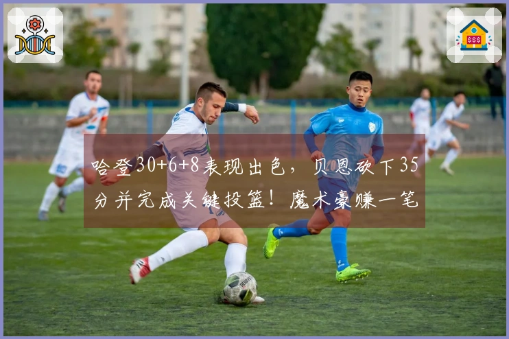 哈登30+6+8表现出色，贝恩砍下35分并完成关键投篮！魔术豪赚一笔，7换1交易成功