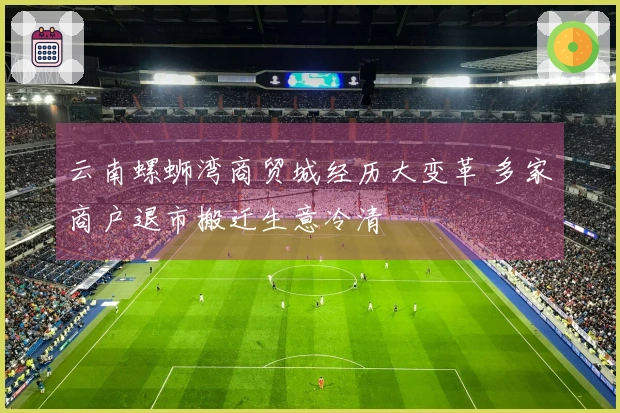 云南螺蛳湾商贸城经历大变革 多家商户退市搬迁生意冷清