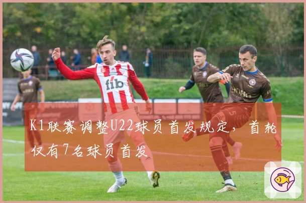 K1联赛调整U22球员首发规定，首轮仅有7名球员首发