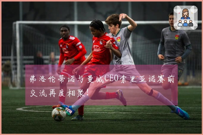 弗洛伦蒂诺与曼城CEO索里亚诺赛前交流再度相聚！