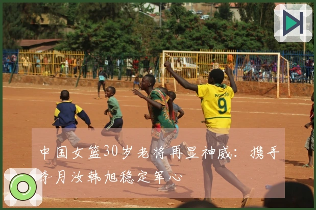 中国女篮30岁老将再显神威：携手李月汝韩旭稳定军心