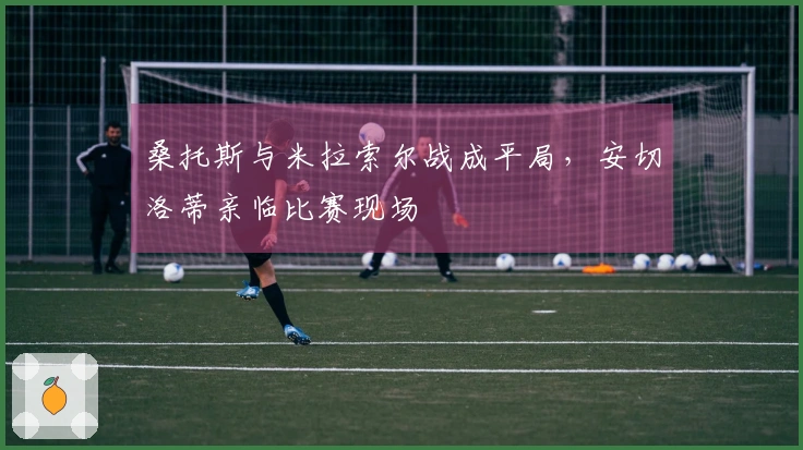 桑托斯与米拉索尔战成平局，安切洛蒂亲临比赛现场