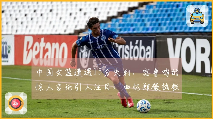 中国女篮遭遇15分失利，宫鲁鸣的惊人言论引人注目，回忆郑薇执教时的55分大胜比利时