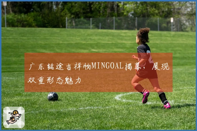 广东铭途吉祥物MINGOAL揭幕，展现双重形态魅力