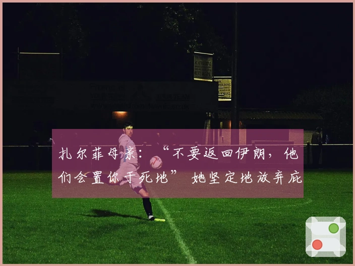 扎尔菲母亲：“不要返回伊朗，他们会置你于死地” 她坚定地放弃庇护重新入队