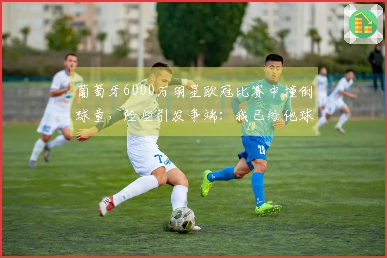 葡萄牙6000万明星欧冠比赛中撞倒球童，险些引发争端：我已给他球衣