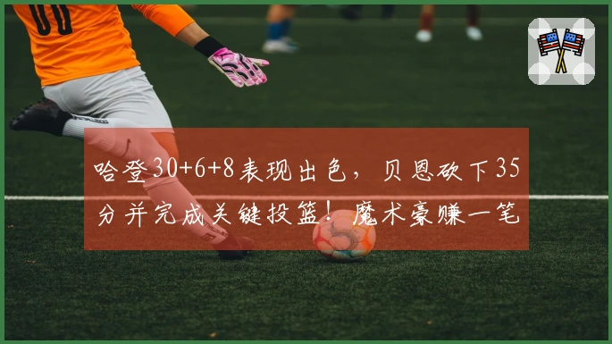 哈登30+6+8表现出色，贝恩砍下35分并完成关键投篮！魔术豪赚一笔，7换1交易成功