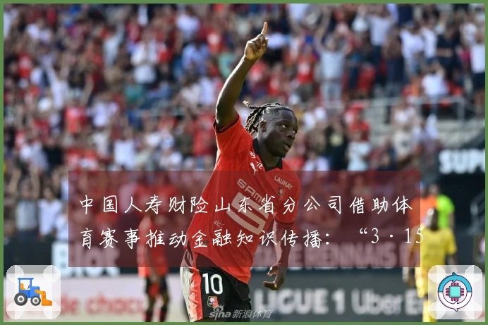 中国人寿财险山东省分公司借助体育赛事推动金融知识传播：“3·15”金融消费保护教育进驻CBA赛场