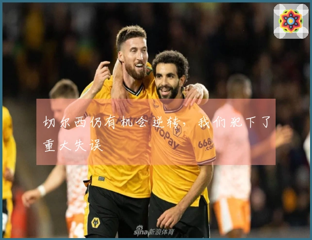 切尔西仍有机会逆转，我们犯下了重大失误