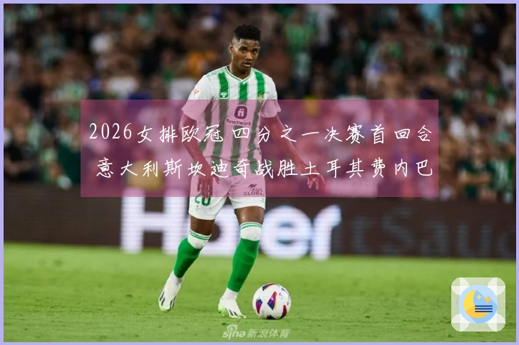 2026女排欧冠 四分之一决赛首回合 意大利斯坎迪奇战胜土耳其费内巴切 3-0