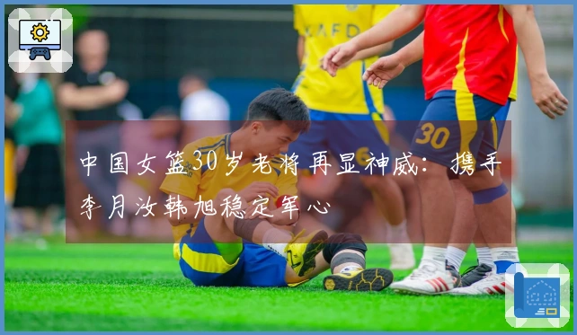 中国女篮30岁老将再显神威：携手李月汝韩旭稳定军心