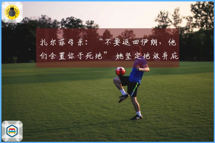 扎尔菲母亲：“不要返回伊朗，他们会置你于死地” 她坚定地放弃庇护重新入队