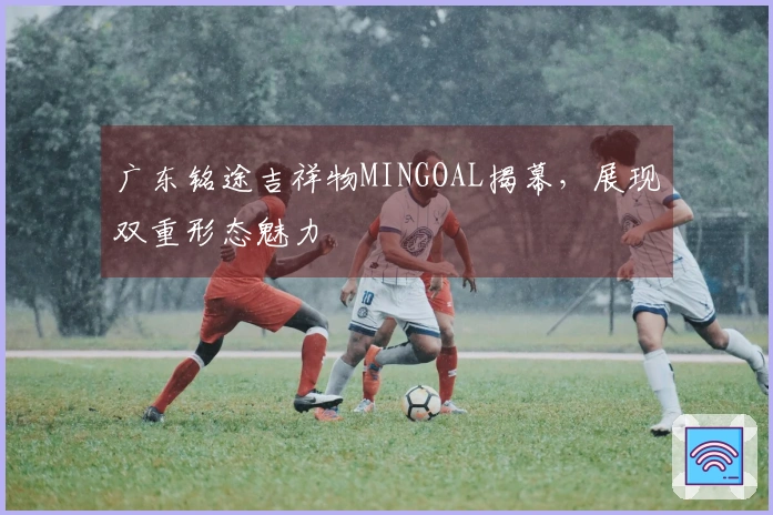 广东铭途吉祥物MINGOAL揭幕，展现双重形态魅力